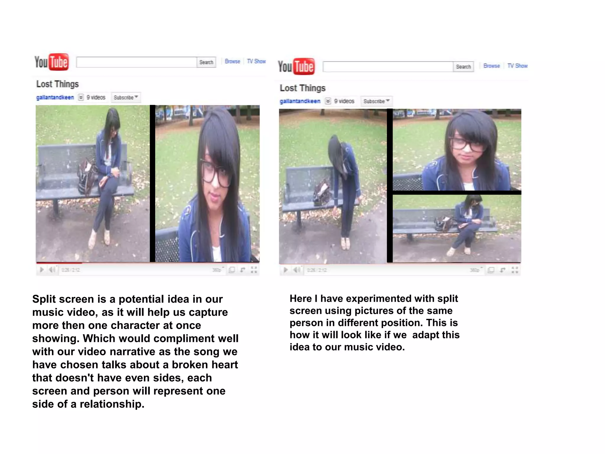 Split screen is a potential idea in our
music video, as it will help us capture
more then one character at once
showing. Which would compliment well
with our video narrative as the song we
have chosen talks about a broken heart
that doesn't have even sides, each
screen and person will represent one
side of a relationship.
Here I have experimented with split
screen using pictures of the same
person in different position. This is
how it will look like if we adapt this
idea to our music video.
 