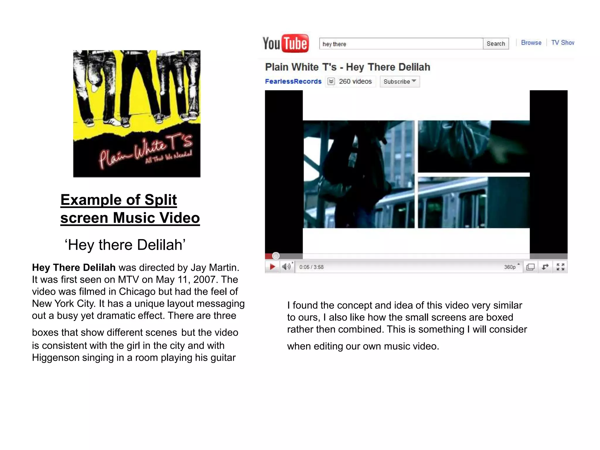 Example of Split
screen Music Video
‘Hey there Delilah’
Hey There Delilah was directed by Jay Martin.
It was first seen on MTV on May 11, 2007. The
video was filmed in Chicago but had the feel of
New York City. It has a unique layout messaging
out a busy yet dramatic effect. There are three
boxes that show different scenes but the video
is consistent with the girl in the city and with
Higgenson singing in a room playing his guitar
I found the concept and idea of this video very similar
to ours, I also like how the small screens are boxed
rather then combined. This is something I will consider
when editing our own music video.
 