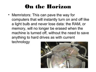 On the Horizon
• Memristors: This can pave the way for
computers that will instantly turn on and off like
a light bulb and never lose data: the RAM, or
memory, will no longer be erased when the
machine is turned off, without the need to save
anything to hard drives as with current
technology
 