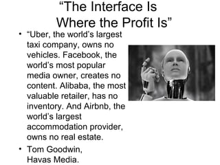 “The Interface Is
Where the Profit Is”
• “Uber, the world’s largest
taxi company, owns no
vehicles. Facebook, the
world’s most popular
media owner, creates no
content. Alibaba, the most
valuable retailer, has no
inventory. And Airbnb, the
world’s largest
accommodation provider,
owns no real estate.
• Tom Goodwin,
Havas Media.
 