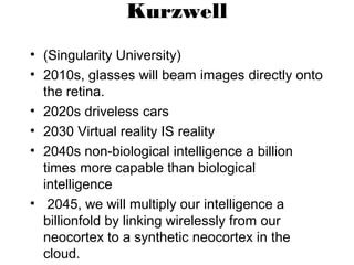 Kurzwell
• (Singularity University)
• 2010s, glasses will beam images directly onto
the retina.
• 2020s driveless cars
• 2030 Virtual reality IS reality
• 2040s non-biological intelligence a billion
times more capable than biological
intelligence
• 2045, we will multiply our intelligence a
billionfold by linking wirelessly from our
neocortex to a synthetic neocortex in the
cloud.
 