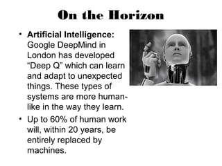 On the Horizon
• Artificial Intelligence:
Google DeepMind in
London has developed
“Deep Q” which can learn
and adapt to unexpected
things. These types of
systems are more human-
like in the way they learn.
• Up to 60% of human work
will, within 20 years, be
entirely replaced by
machines.
 