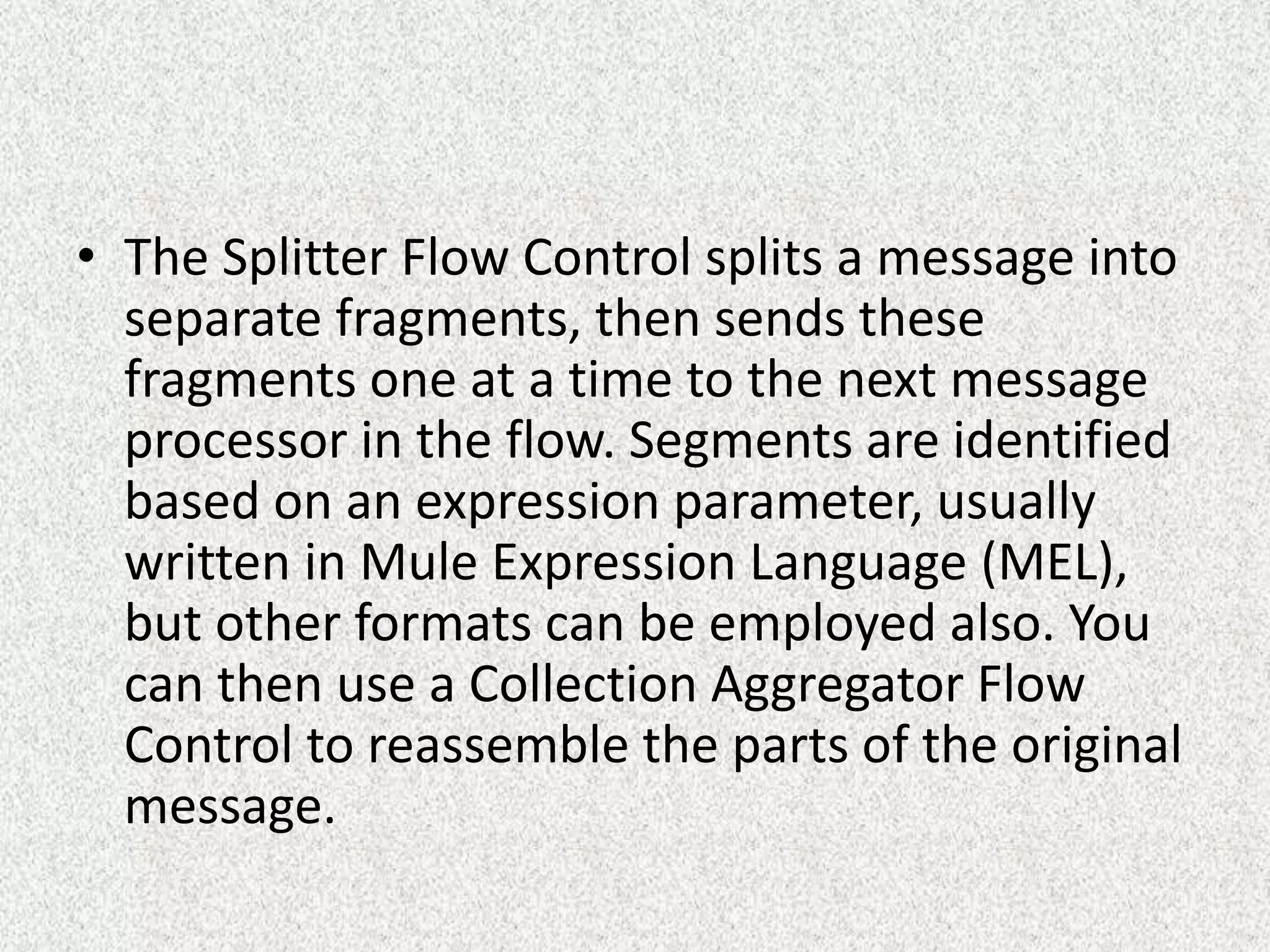 • The Splitter Flow Control splits a message into
separate fragments, then sends these
fragments one at a time to the next message
processor in the flow. Segments are identified
based on an expression parameter, usually
written in Mule Expression Language (MEL),
but other formats can be employed also. You
can then use a Collection Aggregator Flow
Control to reassemble the parts of the original
message.
 