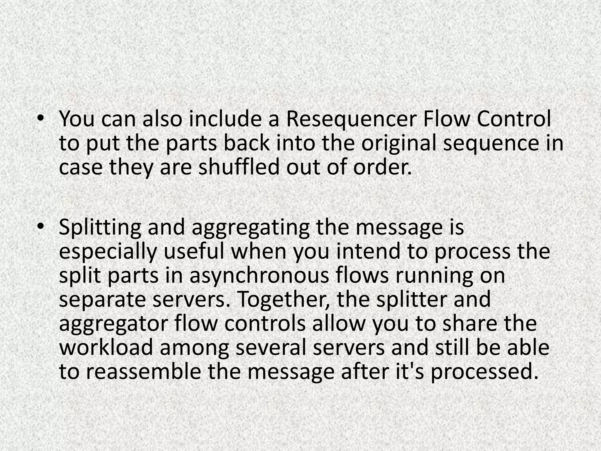 • You can also include a Resequencer Flow Control
to put the parts back into the original sequence in
case they are shuffled out of order.
• Splitting and aggregating the message is
especially useful when you intend to process the
split parts in asynchronous flows running on
separate servers. Together, the splitter and
aggregator flow controls allow you to share the
workload among several servers and still be able
to reassemble the message after it's processed.
 
