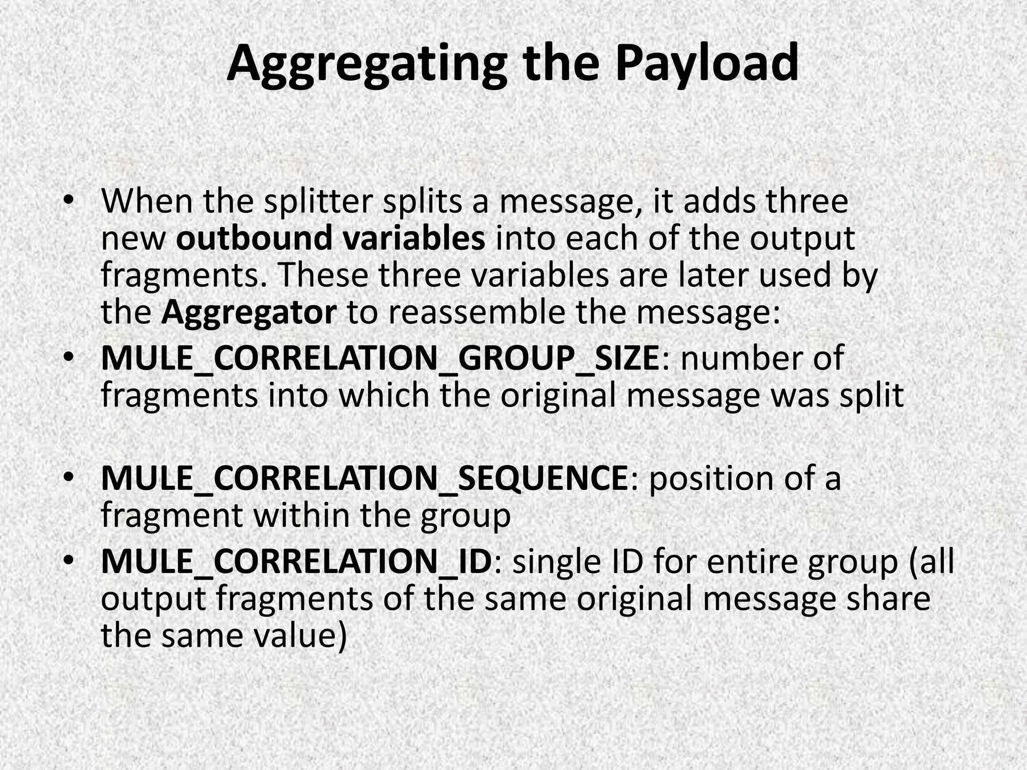 Aggregating the Payload
• When the splitter splits a message, it adds three
new outbound variables into each of the output
fragments. These three variables are later used by
the Aggregator to reassemble the message:
• MULE_CORRELATION_GROUP_SIZE: number of
fragments into which the original message was split
• MULE_CORRELATION_SEQUENCE: position of a
fragment within the group
• MULE_CORRELATION_ID: single ID for entire group (all
output fragments of the same original message share
the same value)
 
