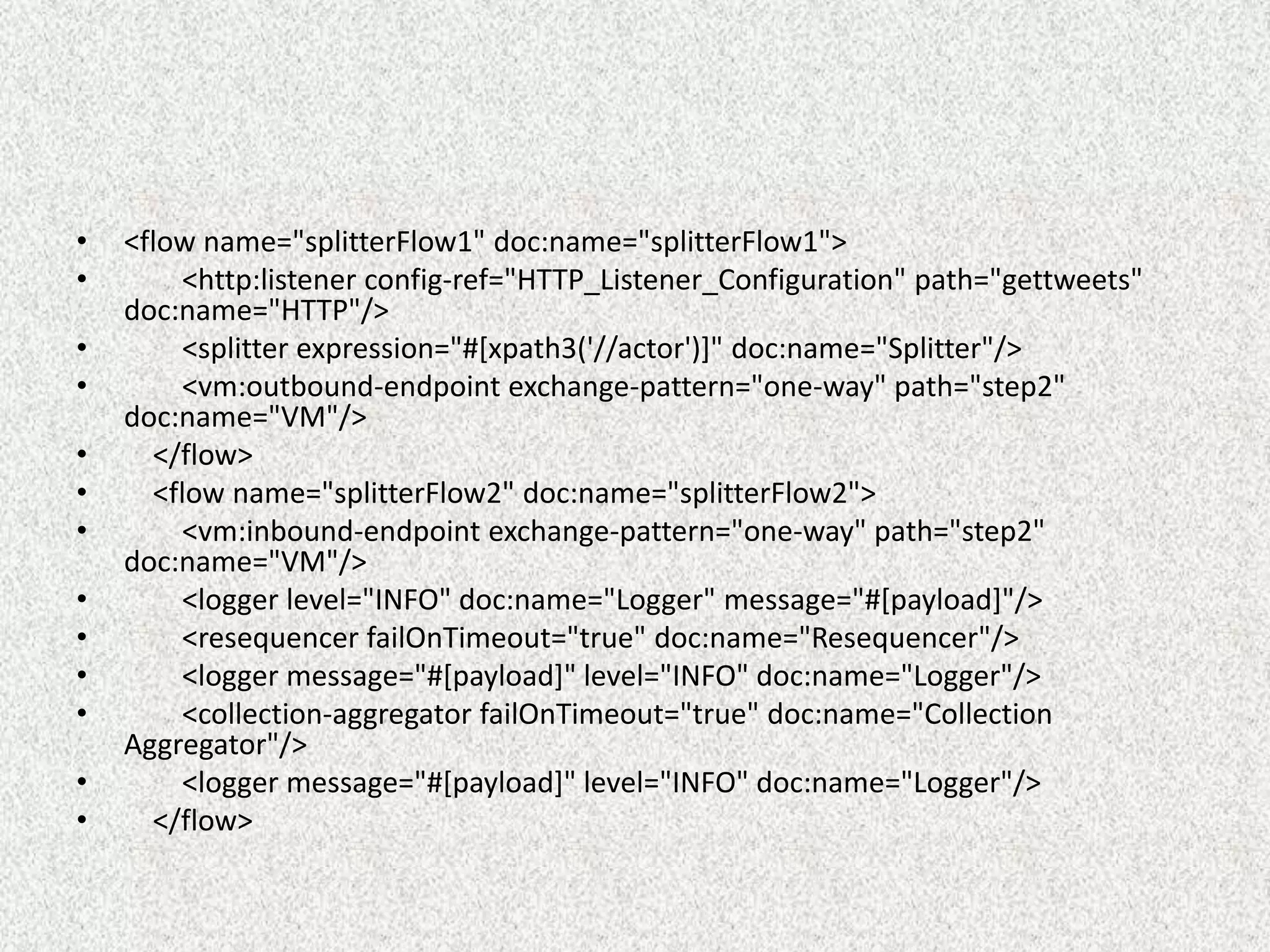 • <flow name="splitterFlow1" doc:name="splitterFlow1">
• <http:listener config-ref="HTTP_Listener_Configuration" path="gettweets"
doc:name="HTTP"/>
• <splitter expression="#[xpath3('//actor')]" doc:name="Splitter"/>
• <vm:outbound-endpoint exchange-pattern="one-way" path="step2"
doc:name="VM"/>
• </flow>
• <flow name="splitterFlow2" doc:name="splitterFlow2">
• <vm:inbound-endpoint exchange-pattern="one-way" path="step2"
doc:name="VM"/>
• <logger level="INFO" doc:name="Logger" message="#[payload]"/>
• <resequencer failOnTimeout="true" doc:name="Resequencer"/>
• <logger message="#[payload]" level="INFO" doc:name="Logger"/>
• <collection-aggregator failOnTimeout="true" doc:name="Collection
Aggregator"/>
• <logger message="#[payload]" level="INFO" doc:name="Logger"/>
• </flow>
 