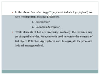  In the above flow after logger component (which logs payload) we
have two important message processors.
1. Resequencer
2. Collection Aggregator.
 While elements of List are processing invidually, the elements may
get change their order. Resequencer is used to reorder the elements of
List object. Collection Aggregator is used to aggregate the processed
invidual message payload.
 
