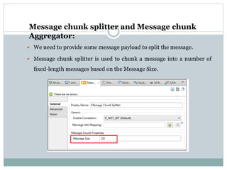 Message chunk splitter and Message chunk
Aggregator:
 We need to provide some message payload to split the message.
 Message chunk splitter is used to chunk a message into a number of
fixed-length messages based on the Message Size.
 