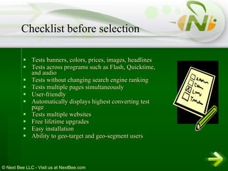 Tests banners, colors, prices, images, headlines  Tests across programs such as Flash, Quicktime, and audio  Tests without changing search engine ranking  Tests multiple pages simultaneously  User-friendly  Automatically displays highest converting test page  Tests multiple websites  Free lifetime upgrades  Easy installation  Ability to geo-target and geo-segment users  Checklist before selection 