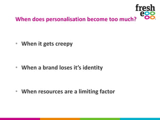 • When it gets creepy
• When a brand loses it’s identity
• When resources are a limiting factor
When does personalisation become too much?