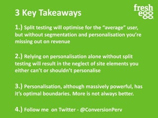 3 Key Takeaways
1.) Split testing will optimise for the “average” user,
but without segmentation and personalisation you’re
missing out on revenue
2.) Relying on personalisation alone without split
testing will result in the neglect of site elements you
either can’t or shouldn’t personalise
3.) Personalisation, although massively powerful, has
it’s optimal boundaries. More is not always better.
4.) Follow me on Twitter - @ConversionPerv