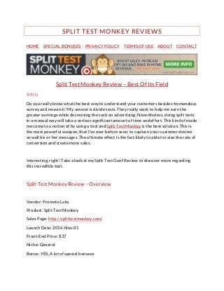 SPLIT TEST MONKEY REVIEWS
HOME SPECIAL BONUSES PRIVACY POLICY TERMS OF USE ABOUT CONTACT
Split Test Monkey Review – Best Of Its Field
Intro
Do you really know what the best way to understand your customers besides tremendous
survey and research? My answer is divide tests. They really work to help me earn the
greater earnings while decreasing the cash on advertising. Nevertheless, doing split tests
in a manual way will take a serious significant amount of time and effort. This kind of made
me come to a notion of by using a tool and Split Test Monkey is the best solution. This is
the most powerful weapon, that I've ever before seen, to capture your customer desires
as well his or her messages. The ultimate effect is the fact likely to able to raise the rate of
conversion and create more sales.
Interesting, right! Take a look at my Split Test Goof Review to discover more regarding
this incredible tool.
Split Test Monkey Review – Overview
Vendor: Promote Labs
Product: Split Test Monkey
Sales Page: http://splittestmonkey.com/
Launch Date: 2016-Nov-01
Front-End Price: $37
Niche: General
Bonus: YES, A lot of special bonuses
 