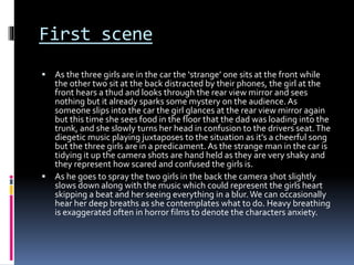 First scene
 As the three girls are in the car the ‘strange’ one sits at the front while
the other two sit at the back distracted by their phones, the girl at the
front hears a thud and looks through the rear view mirror and sees
nothing but it already sparks some mystery on the audience. As
someone slips into the car the girl glances at the rear view mirror again
but this time she sees food in the floor that the dad was loading into the
trunk, and she slowly turns her head in confusion to the drivers seat.The
diegetic music playing juxtaposes to the situation as it’s a cheerful song
but the three girls are in a predicament. As the strange man in the car is
tidying it up the camera shots are hand held as they are very shaky and
they represent how scared and confused the girls is.
 As he goes to spray the two girls in the back the camera shot slightly
slows down along with the music which could represent the girls heart
skipping a beat and her seeing everything in a blur.We can occasionally
hear her deep breaths as she contemplates what to do. Heavy breathing
is exaggerated often in horror films to denote the characters anxiety.
 