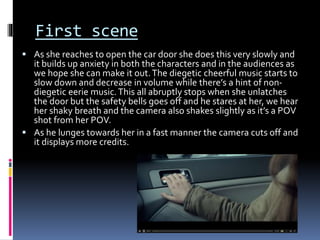First scene
 As she reaches to open the car door she does this very slowly and
it builds up anxiety in both the characters and in the audiences as
we hope she can make it out.The diegetic cheerful music starts to
slow down and decrease in volume while there’s a hint of non-
diegetic eerie music.This all abruptly stops when she unlatches
the door but the safety bells goes off and he stares at her, we hear
her shaky breath and the camera also shakes slightly as it’s a POV
shot from her POV.
 As he lunges towards her in a fast manner the camera cuts off and
it displays more credits.
 