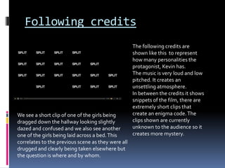 Following credits
The following credits are
shown like this to represent
how many personalities the
protagonist, Kevin has.
The music is very loud and low
pitched. It creates an
unsettling atmosphere.
In between the credits it shows
snippets of the film, there are
extremely short clips that
create an enigma code.The
clips shown are currently
unknown to the audience so it
creates more mystery.
We see a short clip of one of the girls being
dragged down the hallway looking slightly
dazed and confused and we also see another
one of the girls being laid across a bed.This
correlates to the previous scene as they were all
drugged and clearly being taken elsewhere but
the question is where and by whom.
 