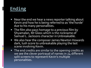 Ending
 Near the end we hear a news reporter talking about
Kevin and how he is being referred to as ‘the horde’
due to his many personalities.
 The film also pays homage to a previous film by
Shyamalan, Mr Glass which is the nickname of
Samuel L. Jacksons character in Unbreakable.
 We also hear the composer James Newton Howards
dark, lush score to unbreakable playing the last
scene involving Kevin.
 The end credits are similar to the opening credits as
we see the clever portrayal of names in 24 different
split screens to represent Kevin’s multiple
personalities.
 
