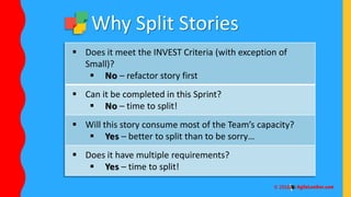  Does it meet the INVEST Criteria (with exception of
Small)?
 No – refactor story first
 Can it be completed in this Sprint?
 No – time to split!
 Will this story consume most of the Team’s capacity?
 Yes – better to split than to be sorry…
 Does it have multiple requirements?
 Yes – time to split!
Why Split Stories
 