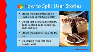  Stories should represent some
level of end to end functionality
 Do not split into tasks like design,
code frontend, code middle tier,
code back end
 Stories should deliver value to the
user
 Do simplest thing that could
possibly work
How to Split User Stories
 