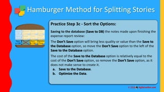 Hamburger Method for Splitting Stories
Practice Step 3c - Sort the Options:
Saving to the database (Save to DB) the notes made upon finishing the
expense report review:
The Don’t Save option will bring less quality or value than the Save to
the Database option, so move the Don’t Save option to the left of the
Save to the Database option.
The cost of the Save to the Database option is relatively equal to the
cost of the Don’t Save option, so remove the Don’t Save option, as it
does not make sense to create it.
a. Save to the Database.
b. Optimize the Data.
 