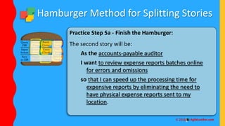Hamburger Method for Splitting Stories
Practice Step 5a - Finish the Hamburger:
The second story will be:
As the accounts-payable auditor
I want to review expense reports batches online
for errors and omissions
so that I can speed up the processing time for
expensive reports by eliminating the need to
have physical expense reports sent to my
location.
 