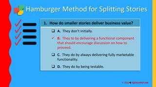 Hamburger Method for Splitting Stories
1. How do smaller stories deliver business value?
 A. They don’t initially.
 B. They to by delivering a functional component
that should encourage discussion on how to
proceed.
 C. They do by always delivering fully marketable
functionality.
 D. They do by being testable.
 