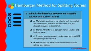 Hamburger Method for Splitting Stories
2. What is the difference between a marketable
solution and business value?
 A. Marketable solutions bring value to both the market
and the business, whereas business value may NOT
always bring value to the market.
 B. There is NO difference between market solution and
business value.
 C. A market solution solves a market need but does NOT
always bring business value.
 D. Market solution is the value achieve from multiple
related user stories.
 