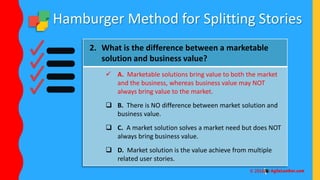 Hamburger Method for Splitting Stories
2. What is the difference between a marketable
solution and business value?
 A. Marketable solutions bring value to both the market
and the business, whereas business value may NOT
always bring value to the market.
 B. There is NO difference between market solution and
business value.
 C. A market solution solves a market need but does NOT
always bring business value.
 D. Market solution is the value achieve from multiple
related user stories.
 