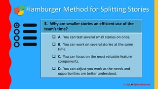 Hamburger Method for Splitting Stories
3. Why are smaller stories an efficient use of the
team’s time?
 A. You can test several small stories on once.
 B. You can work on several stories at the same
time.
 C. You can focus on the most valuable feature
components.
 D. You can adjust you work as the needs and
opportunities are better understood.
 