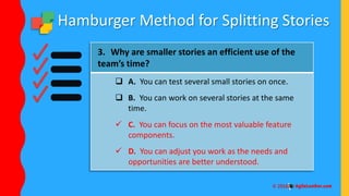 Hamburger Method for Splitting Stories
3. Why are smaller stories an efficient use of the
team’s time?
 A. You can test several small stories on once.
 B. You can work on several stories at the same
time.
 C. You can focus on the most valuable feature
components.
 D. You can adjust you work as the needs and
opportunities are better understood.
 