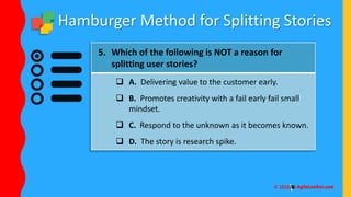 Hamburger Method for Splitting Stories
5. Which of the following is NOT a reason for
splitting user stories?
 A. Delivering value to the customer early.
 B. Promotes creativity with a fail early fail small
mindset.
 C. Respond to the unknown as it becomes known.
 D. The story is research spike.
 