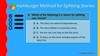 Hamburger Method for Splitting Stories
6. Which of the following is a reason for splitting
user stories?
 A. The story has external dependencies.
 B. The story delivers no business value.
 C. You are not sure how to test the story.
 D. To focus on the most valuable aspects of the
story first.
 