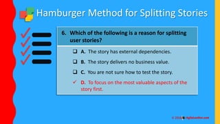 Hamburger Method for Splitting Stories
6. Which of the following is a reason for splitting
user stories?
 A. The story has external dependencies.
 B. The story delivers no business value.
 C. You are not sure how to test the story.
 D. To focus on the most valuable aspects of the
story first.
 