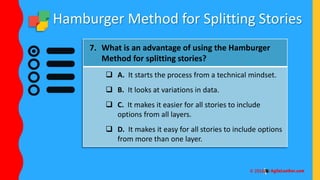 Hamburger Method for Splitting Stories
7. What is an advantage of using the Hamburger
Method for splitting stories?
 A. It starts the process from a technical mindset.
 B. It looks at variations in data.
 C. It makes it easier for all stories to include
options from all layers.
 D. It makes it easy for all stories to include options
from more than one layer.
 