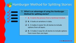 Hamburger Method for Splitting Stories
7. What is an advantage of using the Hamburger
Method for splitting stories?
 A. It starts the process from a technical mindset.
 B. It looks at variations in data.
 C. It makes it easier for all stories to include
options from all layers.
 D. It makes it easy for all stories to include options
from more than one layer.
 