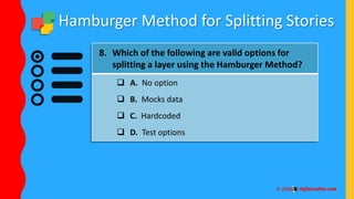 Hamburger Method for Splitting Stories
8. Which of the following are valid options for
splitting a layer using the Hamburger Method?
 A. No option
 B. Mocks data
 C. Hardcoded
 D. Test options
 