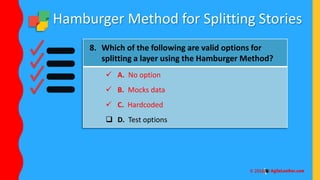 Hamburger Method for Splitting Stories
8. Which of the following are valid options for
splitting a layer using the Hamburger Method?
 A. No option
 B. Mocks data
 C. Hardcoded
 D. Test options
 
