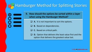 Hamburger Method for Splitting Stories
9. How should the options be sorted within a layer
when using the Hamburger Method?
 A. It is not important to sort the options.
 B. Based on dependencies.
 C. Based on critical path.
 D. Option that delivers the least value first and the
option that delivers the greatest value last.
 