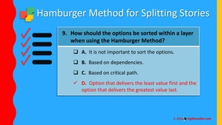 Hamburger Method for Splitting Stories
9. How should the options be sorted within a layer
when using the Hamburger Method?
 A. It is not important to sort the options.
 B. Based on dependencies.
 C. Based on critical path.
 D. Option that delivers the least value first and the
option that delivers the greatest value last.
 