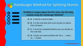 Hamburger Method for Splitting Stories
10.What is unique about the first story, the first bite,
created using the Hamburger Method?
 A. It will be a search spike.
 B. It is the only bite that must include an option
from all layers.
 C. It must be completed before you can decide on
the next bite.
 D. It does not need to follow the “As a … I want …
so …” model.
 