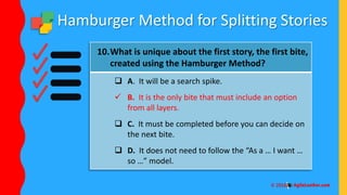 Hamburger Method for Splitting Stories
10.What is unique about the first story, the first bite,
created using the Hamburger Method?
 A. It will be a search spike.
 B. It is the only bite that must include an option
from all layers.
 C. It must be completed before you can decide on
the next bite.
 D. It does not need to follow the “As a … I want …
so …” model.
 