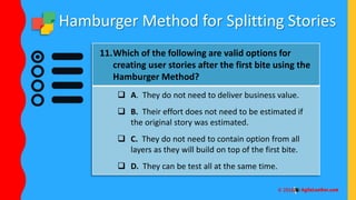 Hamburger Method for Splitting Stories
11.Which of the following are valid options for
creating user stories after the first bite using the
Hamburger Method?
 A. They do not need to deliver business value.
 B. Their effort does not need to be estimated if
the original story was estimated.
 C. They do not need to contain option from all
layers as they will build on top of the first bite.
 D. They can be test all at the same time.
 