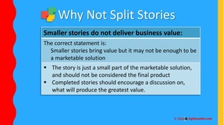Smaller stories do not deliver business value:
The correct statement is:
Smaller stories bring value but it may not be enough to be
a marketable solution
 The story is just a small part of the marketable solution,
and should not be considered the final product
 Completed stories should encourage a discussion on,
what will produce the greatest value.
Why Not Split Stories
 