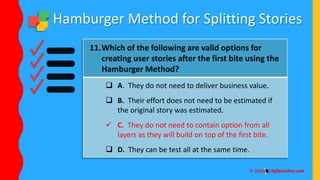 Hamburger Method for Splitting Stories
11.Which of the following are valid options for
creating user stories after the first bite using the
Hamburger Method?
 A. They do not need to deliver business value.
 B. Their effort does not need to be estimated if
the original story was estimated.
 C. They do not need to contain option from all
layers as they will build on top of the first bite.
 D. They can be test all at the same time.
 