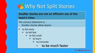 Smaller stories are not an efficient use of the
team’s time:
The correct statement is:
Smaller stories allow teams:
 to fail early
 to fail fast
 to fail small
 to learn
 to innovate
 to be much faster
Why Not Split Stories
 