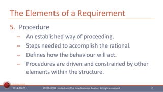 The Elements of a Requirement 
5. Procedure 
– An established way of proceeding. 
– Steps needed to accomplish the rational. 
– Defines how the behaviour will act. 
– Procedures are driven and constrained by other 
The New Business Analyst 
elements within the structure. 
2014-10-20 ©2014 PJM Limited and The New Business Analyst. All rights reserved 10 
 