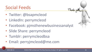 Social Feeds 
• Twitter: @bsapmcleod 
• LinkedIn: perrymcleod 
• Facebook: pjmsthenewbusinessanalyst 
• Slide Share: perrymcleod 
• Tumblr: perrymcleodbsa 
• Email: perryjmcleod@me.com 
The New Business Analyst 
2014-08-12 ©2014 PJM Limited and The New Business Analyst. All rights reserved 16 
