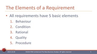 The Elements of a Requirement 
• All requirements have 5 basic elements 
1. Behaviour 
2. Condition 
3. Rational 
4. Quality 
5. Procedure 
The New Business Analyst 
2014-10-20 ©2014 PJM Limited and The New Business Analyst. All rights reserved 5 
 