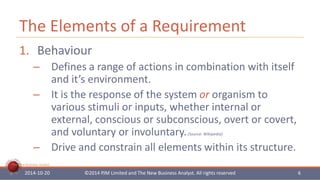 The Elements of a Requirement 
1. Behaviour 
– Defines a range of actions in combination with itself 
The New Business Analyst 
and it’s environment. 
– It is the response of the system or organism to 
various stimuli or inputs, whether internal or 
external, conscious or subconscious, overt or covert, 
and voluntary or involuntary. (Source: Wikipedia) 
– Drive and constrain all elements within its structure. 
2014-10-20 ©2014 PJM Limited and The New Business Analyst. All rights reserved 6 
 