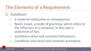 The Elements of a Requirement 
2. Condition 
– A material implication or consequence. 
– Realis mood, a mode of grammar, which refers to 
The New Business Analyst 
the inflection of a sentence, in this case a 
statement of fact. 
– Conditions drive and constrain behaviours. 
– Conditions also drive and constrain procedure. 
2014-10-20 ©2014 PJM Limited and The New Business Analyst. All rights reserved 7 
 