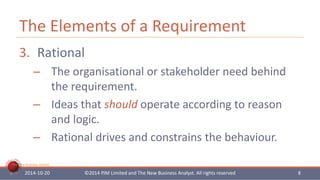 The Elements of a Requirement 
3. Rational 
– The organisational or stakeholder need behind 
The New Business Analyst 
the requirement. 
– Ideas that should operate according to reason 
and logic. 
– Rational drives and constrains the behaviour. 
2014-10-20 ©2014 PJM Limited and The New Business Analyst. All rights reserved 8 
 